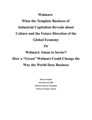 Walmart:
     What the Template Business of
   Industrial Capitalism Reveals about
 Culture and the Future Direction of the
            Global Economy
                       Or
       Walmart: Satan to Savior?
How a “Green” Walmart Could Change the
      Way the World Does Business


                  Shavon Prophet
                 December 20, 2009
             Global Economic Geography
              Professor Waquar Ahmed
 