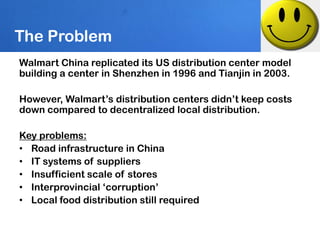 The Problem
Walmart China replicated its US distribution center model
building a center in Shenzhen in 1996 and Tianjin in 2003.

However, Walmart’s distribution centers didn’t keep costs
down compared to decentralized local distribution.

Key problems:
• Road infrastructure in China
• IT systems of suppliers
• Insufficient scale of stores
• Interprovincial ‘corruption’
• Local food distribution still required
 