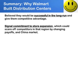 Summary: Why Walmart
Built Distribution Centers
Believed they would be successful in the long-run and
give them competitive advantage.

Signal commitment to store expansion, which could
scare off competitors in that region by changing
payoffs, and China market.
 
