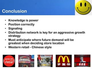 Conclusion
 • Knowledge is power
 • Position correctly
 • Signaling
 • Distribution network is key for an aggressive growth
   strategy
 • Must anticipate where future demand will be
   greatest when deciding store location
 • Western retail - Chinese style
 