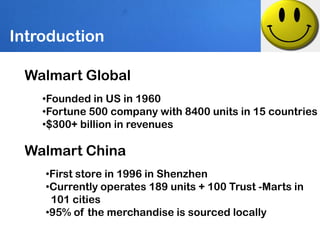 Introduction

 Walmart Global
    •Founded in US in 1960
    •Fortune 500 company with 8400 units in 15 countries
    •$300+ billion in revenues

 Walmart China
    •First store in 1996 in Shenzhen
    •Currently operates 189 units + 100 Trust -Marts in
     101 cities
    •95% of the merchandise is sourced locally
 