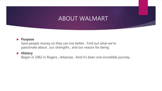 ABOUT WALMART
 Purpose
Save people money so they can live better . Find out what we're
passionate about , our strengths , and our reason for being.
 History
Began in 1962 in Rogers , Arkansas . And it's been one incredible journey .
 