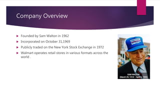 Company Overview
 Founded by Sam Walton in 1962
 Incorporated on October 31,1969
 Publicly traded on the New York Stock Exchange in 1972
 Walmart operates retail stores in various formats across the
world .
 