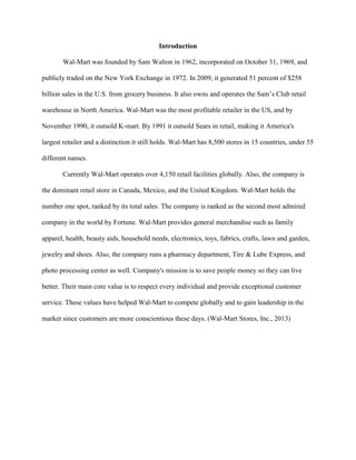 Introduction
Wal-Mart was founded by Sam Walton in 1962, incorporated on October 31, 1969, and
publicly traded on the New York Exchange in 1972. In 2009, it generated 51 percent of $258
billion sales in the U.S. from grocery business. It also owns and operates the Sam’s Club retail
warehouse in North America. Wal-Mart was the most profitable retailer in the US, and by
November 1990, it outsold K-mart. By 1991 it outsold Sears in retail, making it America's
largest retailer and a distinction it still holds. Wal-Mart has 8,500 stores in 15 countries, under 55
different names.
Currently Wal-Mart operates over 4,150 retail facilities globally. Also, the company is
the dominant retail store in Canada, Mexico, and the United Kingdom. Wal-Mart holds the
number one spot, ranked by its total sales. The company is ranked as the second most admired
company in the world by Fortune. Wal-Mart provides general merchandise such as family
apparel, health, beauty aids, household needs, electronics, toys, fabrics, crafts, lawn and garden,
jewelry and shoes. Also, the company runs a pharmacy department, Tire & Lube Express, and
photo processing center as well. Company's mission is to save people money so they can live
better. Their main core value is to respect every individual and provide exceptional customer
service. These values have helped Wal-Mart to compete globally and to gain leadership in the
market since customers are more conscientious these days. (Wal-Mart Stores, Inc., 2013)
 