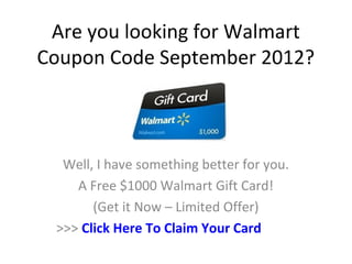Are you looking for Walmart
Coupon Code September 2012?



  Well, I have something better for you.
    A Free $1000 Walmart Gift Card!
       (Get it Now – Limited Offer)
 >>> Click Here To Claim Your Card
 