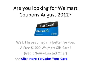 Are you looking for Walmart
  Coupons August 2012?



 Well, I have something better for you.
   A Free $1000 Walmart Gift Card!
      (Get it Now – Limited Offer)
>>> Click Here To Claim Your Card
 