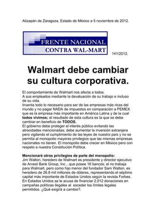 Atizapán de Zaragoza, Estado de México a 5 noviembre de 2012.




                                                      141/2012.



  Walmart debe cambiar
  su cultura corporativa.
El comportamiento de Walmart nos afecta a todos.
A sus empleados mediante la devaluación de su trabajo e incluso
de su vida.
Inventa todo lo necesario para ser de las empresas más ricas del
mundo y no pagar NADA de impuestos en comparación a PEMEX
que es la empresa más importante en América Latina y de la cual
todos vivimos; el resultado de esta cultura es la que se debe
cambiar en beneficio de TODOS.
El gobierno debe proteger el interés público evitando las
atrocidades mencionadas; debe aumentar la inversión extranjera
pero vigilando el cumplimiento de las leyes de nuestro país y no se
permita al monopolio mayores privilegios que las mismas empresas
nacionales no tienen. El monopolio debe crecer en México pero con
respeto a nuestra Constitución Política.

Mencionaré otros privilegios de parte del monopolio:
Jim Walton, heredero de Walmart es presidente y director ejecutivo
de Arvest Bank Group, Inc…que posee 16 bancos; el no trabaja
para Walmart, pero como hijo menor del fundador Sam Walton, es
heredero de 26.8 mil millones de dólares, representando el séptimo
capital más importante de Estados Unidos según la revista Forbes.
En Estados Unidos se le acusa de financiar 2,012 donaciones en
campañas políticas ilegales al exceder los límites legales
permitidos. ¿Qué exigirá a cambio?.
 