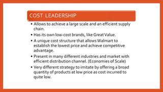 COST LEADERSHIP
• Allows to achieve a large scale and an efficient supply
chain.
• Has its own low-cost brands, like GreatValue.
• A unique cost structure that allowsWalmart to
establish the lowest price and achieve competitive
advantage.
• Present in many different industries and market with
efficient distribution channel. (Economies of Scale)
• Very different strategy to imitate by offering a broad
quantity of products at low price as cost incurred to
quite low.
 
