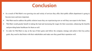 Conclusion
 As a result of Wal-Mart's ever growing size and variety of services they offer, their public affairs department is going to
become more and more important.
 Wal-Mart need to address the public relation issues they are experiencing now as well they can expect in the future.
 Wal-Mart would greatly benefit in taking the lead and increasing the wages for their associates, enhancing the benefits
and providing better healthcare for them as well.
 In order for Wal-Mart to stay at the top of their game and follow the company strategy and achieve their key policy
goals, they need to deal better with their stakeholders and make sure they guard their reputation well.
 