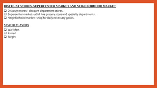DISCOUNT STORES ,SUPERCENTER MARKET AND NEIGHBORHOOD MARKET
 Discount stores:- discount department stores.
 Supercenter market:- a full line grocery store and specialty departments.
 Neighborhood market:-shop for daily necessary goods.
MAJOR PLAYERS
 Wal-Mart
 K-mart
 Target
 