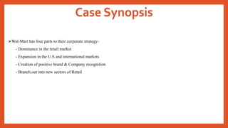 Case Synopsis
Wal-Mart has four parts to their corporate strategy-
- Dominance in the retail market
- Expansion in the U.S and international markets
- Creation of positive brand & Company recognition
- Branch out into new sectors of Retail
 