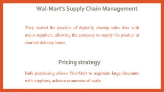 Wal-Mart’s Supply Chain Management
They started the practice of digitally sharing sales data with
major suppliers, allowing the company to supply the product at
shortest delivery times.
Pricing strategy
Bulk purchasing allows Wal-Mart to negotiate large discounts
with suppliers, achieve economies of scale.
 