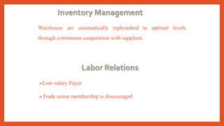 Inventory Management
Warehouse are automatically replenished to optimal levels
through continuous cooperation with suppliers.
Labor Relations
Low salary Payer
Trade union membership is discouraged
 