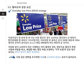 2.2. 월마트의 성공 요인
Everyday Low Price (EDLP) strategy
커피와 같이 소비자가 자주 구매하는 저가 품목의 경우, 정상가로 팔다가 특정
시점에 세일을 하고, 세일할 때도 할인 폭을 조정하는 ‘가격 조절’과 같은 방식
보다는 EDLP 방식이 훨씬 유리하다.
자동차같이 몇 년에 한 번 사는 비싼 물건의 경우 소비자는 할인폭이 큰 매장이
할인판매를 할 때까지 기다리겠지만, 커피처럼 싼 품목은 굳이 300원 때문에 100m
떨어진 곳까지 걸어갔다 오느니 매일 3800원에 파는 매장에 갈 것이다.
이와 같은 전략을 추구하면 매출과 소비자의 충성도 모두가 늘어난다.
 