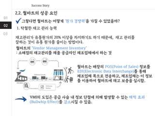 2.2. 월마트의 성공 요인
그렇다면 월마트는 어떻게 ‘원가 경쟁력’을 가질 수 있었을까?
1. 탁월한 재고 관리 능력
재고관리가 유통원가의 20% 이상을 차지하기도 하기 때문에, 재고 관리를
잘하는 것이 유통 원가를 줄이는 방법이다.
월마트의 ‘Vendor Management Inventory’
: 소매점의 재고관리를 제품 공급자인 제조업체에서 하는 것
월마트는 매장의 POS(Point of Sales) 정보를
EDI(Electronic Data Interchange)를 통해
제조업체 쪽으로 전송하고, 제조업체는 이 정보
를 이용하여 월마트에 재고 보충을 실시함.
VMI의 도입은 공급 사슬 내 정보 단절에 의해 발생할 수 있는 채찍 효과
(Bullwhip Effect)를 감소시킬 수 있음.
 