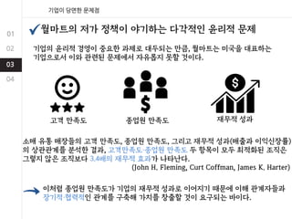 기업의 윤리적 경영이 중요한 과제로 대두되는 만큼, 월마트는 미국을 대표하는
기업으로서 이와 관련된 문제에서 자유롭지 못할 것이다.
월마트의 저가 정책이 야기하는 다각적인 윤리적 문제
고객 만족도 종업원 만족도 재무적 성과
소매 유통 매장들의 고객 만족도, 종업원 만족도, 그리고 재무적 성과(매출과 이익신장률)
의 상관관계를 분석한 결과, 고객만족도·종업원 만족도 두 항목이 모두 최적화된 조직은
그렇지 않은 조직보다 3.4배의 재무적 효과가 나타난다.
(John H. Fleming, Curt Coffman, James K. Harter)
이처럼 종업원 만족도가 기업의 재무적 성과로 이어지기 때문에 이해 관계자들과
장기적·협력적인 관계를 구축해 가치를 창출할 것이 요구되는 바이다.
 