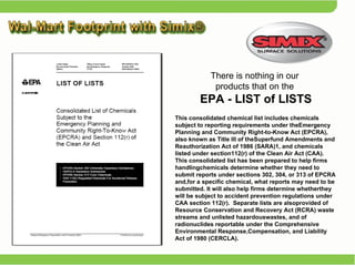 This consolidated chemical list includes chemicals subject to reporting requirements under theEmergency Planning and Community Right-to-Know Act (EPCRA),  also known as Title III of theSuperfund Amendments and Reauthorization Act of 1986 (SARA)1, and chemicals listed under section112(r) of the Clean Air Act (CAA).  This consolidated list has been prepared to help firms handlingchemicals determine whether they need to submit reports under sections 302, 304, or 313 of EPCRA and,for a specific chemical, what reports may need to be submitted. It will also help firms determine whetherthey will be subject to accident prevention regulations under CAA section 112(r).  Separate lists are alsoprovided of Resource Conservation and Recovery Act (RCRA) waste streams and unlisted hazardouswastes, and of radionuclides reportable under the Comprehensive Environmental Response,Compensation, and Liability Act of 1980 (CERCLA).  There is nothing in our  products that on the  EPA - LIST of LISTS 
