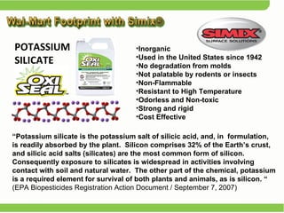 Inorganic  Used in the United States since 1942 No degradation from molds Not palatable by rodents or insects Non-Flammable Resistant to High Temperature Odorless and Non-toxic Strong and rigid Cost Effective “ Potassium silicate is the potassium salt of silicic acid, and, in  formulation, is readily absorbed by the plant.  Silicon comprises 32% of the Earth’s crust, and silicic acid salts (silicates) are the most common form of silicon.  Consequently exposure to silicates is widespread in activities involving contact with soil and natural water.  The other part of the chemical, potassium is a required element for survival of both plants and animals, as is silicon. “  (EPA Biopesticides Registration Action Document / September 7, 2007) POTASSIUM SILICATE  