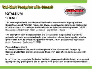“ All data requirements have been fulfilled and/or waived by the Agency and the Biopesticides and Pollution Prevention Division approved unconditional registration of products which contain potassium silicate as their sole active ingredient.” ( EPA Biopesticides Registration Action Document / September 7, 2007) “ An exemption from the requirement of a tolerance for the pesticide ingredient, potassium silicate was granted so long as potassium silicate is not applied at rates greater than 1.0% by weight in aqueous solutions.”  (EPA Biopesticides Registration Action Document / September 7, 2007) Plants & Environment In plants Potassium Silicates has aided plants in the resistance to drought by Reducing water loss and in some cases it has even been shown to increase growth and yield.  In turf it can be recognized for faster, healthier greens and athletic fields. In crops and hydroponically grown plants can all benefit from potassium silicate supplementation. POTASSIUM SILICATE  