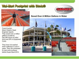 Frank Everton,  Miami Dolphin Head Engineer reports They saved over a million gallons of water &  had 384 Hours of Labor And over $7K in Equipment Costs.  They have not washed down walkways in over 4 years. They are scheduled to coat more surfaces before Super Bowl 2010. Saved Over A Million Gallons in Water 