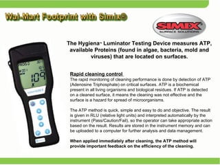 Rapid cleaning control  The rapid monitoring of cleaning performance is done by detection of ATP (Adenosine Triphosphate) on critical surfaces. ATP is a biochemical present in all living organisms and biological residues. If ATP is detected on a cleaned surface, it means the cleaning was not effective and the surface is a hazard for spread of microorganisms.  The ATP method is quick, simple and easy to do and objective. The result is given in RLU (relative light units) and interpreted automatically by the instrument (Pass/Caution/Fail), so the operator can take appropriate action based on the result. Results are stored in the instrument memory and can be uploaded to a computer for further analysis and data management.  When applied immediately after cleaning, the ATP method will provide important feedback on the efficiency of the cleaning.  The Hygiena TM  Luminator Testing Device measures ATP, available Proteins (found in algae, bacteria, mold and viruses) that are located on surfaces . 