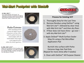 Process for Existing VCT Thoroughly Strip for the Last Time Remove Residue using OxiOne™ using Mal Grit Lite™, followed by clear rinse with Mel Grit Lite™ and then dry floor. If floor does not have shine – go over – with dry Mel Grit Lite™ 3. Apply OxiSeal™ Multi Surface Sealer  Mop On using a Flat Microfiber Applicators Pad  Burnish into surface with Porko Extreme Hogs Hair Pad Only  (Repeat for more shine after 4 weeks) 3. Clean with OxiOne™ All Purpose Cleaner 