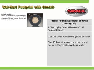 Process for Existing Polished Concrete Cleaning Only 1. Thoroughly Clean with OxiOne™ All  Purpose Cleaner. 1oz. Dissolved powder to 5 gallons of water  Give 30 days – then go to one day on and one day off alternating with just water.  