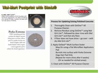 Process for Updating Exising Polished Concrete Thoroughly Clean with OxiOne™ All  Purpose Cleaner. Remove Residue using OxiOne™ using Mal Grit Lite™, followed by clear rinse with Mel Grit Lite™ and then dry floor. If floor does not have shine – go over – with dry Mel Grit Lite™ 2. Apply OxiSeal™ Multi Surface Sealer  Mop On using a Flat Microfiber Applicators Pad  Burnish into surface with Porko Extreme Hogs Hair Pad Only  (Repeat for more shine after 4 weeks) (Or as needed for etched areas) 3. Clean with OxiOne™ All Purpose Cleaner 