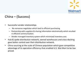 China – (Success)
• Successful vendor relationships
– No nonsense negotiator which lead to efficient purchasing
– Partnership with suppliers & sharing information electronically which resulted
in efficient communication.
– Vendor managed inventory system which minimized inventory cost.

• Hub & spoke distribution network, owned warehouses and cross-docking
gave better control over their distribution network.
• China sourcing at the scale of Chinese population which gave competitive
advantage of its operation efficiency that enabled U.S. Wal-Mart to be low
priced.

 