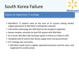 South Korea Failure
Failure to implement IT strategy
• Wal-Mart's IT systems were at the core of its success linking vendor
supply operations to Wal-Mart's distribution network
• Information advantage lets Wal-Mart be the toughest negotiator
• Korean vendors reluctant to have EDI system with Wal-Mart
• As a result, Wal-Mart did not buyer power in Korea as it does in USA
• Complete lack of control over Korea supply chain and procurement
• If IT strategy was successful,
• Wal-Mart could access supplier operational process and the costs, and
negotiate the vendor prices.

 