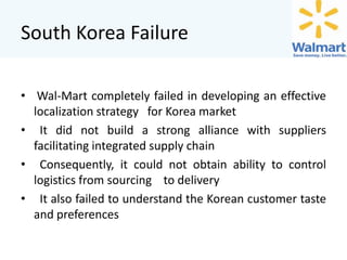 South Korea Failure
• Wal-Mart completely failed in developing an effective
localization strategy for Korea market
• It did not build a strong alliance with suppliers
facilitating integrated supply chain
• Consequently, it could not obtain ability to control
logistics from sourcing to delivery
• It also failed to understand the Korean customer taste
and preferences

 