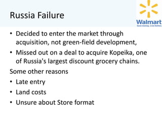 Russia Failure
• Decided to enter the market through
acquisition, not green-field development,
• Missed out on a deal to acquire Kopeika, one
of Russia's largest discount grocery chains.
Some other reasons
• Late entry
• Land costs
• Unsure about Store format

 