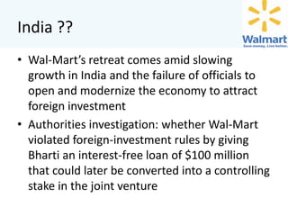 India ??
• Wal-Mart’s retreat comes amid slowing
growth in India and the failure of officials to
open and modernize the economy to attract
foreign investment
• Authorities investigation: whether Wal-Mart
violated foreign-investment rules by giving
Bharti an interest-free loan of $100 million
that could later be converted into a controlling
stake in the joint venture

 