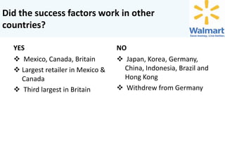 Did the success factors work in other
countries?
YES
 Mexico, Canada, Britain
 Largest retailer in Mexico &
Canada
 Third largest in Britain

NO
 Japan, Korea, Germany,
China, Indonesia, Brazil and
Hong Kong
 Withdrew from Germany

 