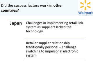 Did the success factors work in other
countries?

Japan

Challenges in implementing retail link
system as suppliers lacked the
technology
Retailer supplier relationship
traditionally personal – challenge
switching to impersonal electronic
system

 