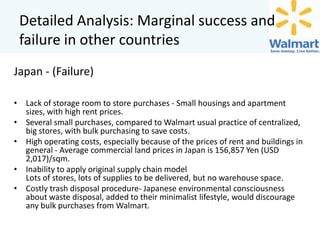 Detailed Analysis: Marginal success and
failure in other countries
Japan - (Failure)
• Lack of storage room to store purchases - Small housings and apartment
sizes, with high rent prices.
• Several small purchases, compared to Walmart usual practice of centralized,
big stores, with bulk purchasing to save costs.
• High operating costs, especially because of the prices of rent and buildings in
general - Average commercial land prices in Japan is 156,857 Yen (USD
2,017)/sqm.
• Inability to apply original supply chain model
Lots of stores, lots of supplies to be delivered, but no warehouse space.
• Costly trash disposal procedure- Japanese environmental consciousness
about waste disposal, added to their minimalist lifestyle, would discourage
any bulk purchases from Walmart.

 