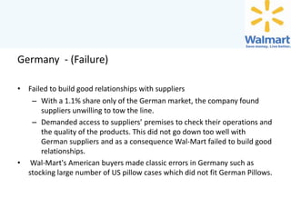 Germany - (Failure)
• Failed to build good relationships with suppliers
– With a 1.1% share only of the German market, the company found
suppliers unwilling to tow the line.
– Demanded access to suppliers’ premises to check their operations and
the quality of the products. This did not go down too well with
German suppliers and as a consequence Wal-Mart failed to build good
relationships.
• Wal-Mart's American buyers made classic errors in Germany such as
stocking large number of US pillow cases which did not fit German Pillows.

 