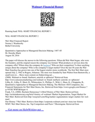 Walmart Financial Report
Running head: WAL–MART FINANCIAL REPORT 1
WAL–MART FINANCIAL REPORT 2
Wal–Mart Financial Report
Norma J. Weathersby
Bethel University
Quantitative Approaches to Managerial Decision Making: 1487–05
Dr. Dorothy Black
August 30, 2016
The paper will discuss the answer to the following questions: When did Wal–Mart began, who were
the founders, and the original reason the company was formed. What products or services does the
company offer? Where does the company do business? Who are their competitors? Is there anything
unique about the company? Who is the company?s target market? Over the last 50 years the Wal–
Mart franchise has grown into one of the hugest retailer stores worldwide. The first Wal–Mart store
opened July 2, 1962 in Rogers, Arkansas. The store was founded by Sam Walton from Bentonville, a
small town in ... Show more content on Helpwriting.net ...
(2008). Walmart re–brand: Starburst, asterisk or sphincter? Retrieved from
http://www.outsourcemarketing.com/walmart–re–brand–starburst–asterisk–or–sphincter/
Libby, R., Libby, P., Short, D., Whitecotton, S., Phillips, F., Wild, J., Shaw, K., Chiappetta, B.,
Quantitative Approaches to Managerial Decision Making. The McGraw–Hill Companies, Inc.
Financial Statements for Wal–Mart Stores, Inc. Retrieved from https://www.google.com/finance ?
q=NYSE:WMT&fstype=ii
Frank, T.A. (2006). Reclaim Democracy! A Brief History of Wal–Mart. Retrieved from
http://reclaimdemocracy.org/brief–history–of–walmart/ Market Segmentation, Target Market for
Wal–Mart. Retrieved from http://essayturf.com/blog/market–segmentation–target–market–for–wal–
mart/
Our History ? Wal–Mart. Retrieve from https://corporate.walmart.com/our–story/our–history
WMT: Wal–Mart Stores, Inc. Top Competitors and Peers ? Morningstar. Retrieved from
... Get more on HelpWriting.net ...
 