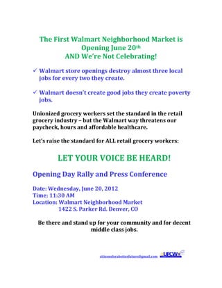  
               The First Walmart Neighborhood Market is 
                           Opening June 20th 
                      AND We’re Not Celebrating! 
        Walmart store openings destroy almost three local 
         jobs for every two they create. 
          
        Walmart doesn’t create good jobs they create poverty 
         jobs. 

       Unionized grocery workers set the standard in the retail 
       grocery industry – but the Walmart way threatens our 
       paycheck, hours and affordable healthcare. 
        
       Let’s raise the standard for ALL retail grocery workers: 
        
                                    LET YOUR VOICE BE HEARD! 
        
       Opening Day Rally and Press Conference 
        
       Date: Wednesday, June 20, 2012 
       Time: 11:30 AM 
       Location: Walmart Neighborhood Market 
                           1422 S. Parker Rd. Denver, CO 
        
           Be there and stand up for your community and for decent 
                                       middle class jobs. 
           
                                           
                                                                                          
 

                                                                                                 citizensforabetterfuture@gmail.com       
 