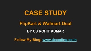 CASE STUDY
FlipKart & Walmart Deal
BY CS ROHIT KUMAR
Follow My Blog: www.decoding.co.in
 