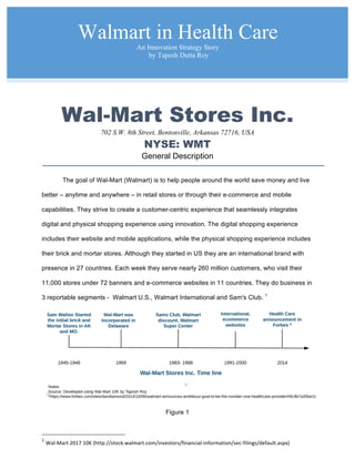 Wal-Mart Stores Inc.
702 S.W. 8th Street, Bentonville, Arkansas 72716, USA
NYSE: WMT
General Description
The goal of Wal-Mart (Walmart) is to help people around the world save money and live
better – anytime and anywhere – in retail stores or through their e-commerce and mobile
capabilities. They strive to create a customer-centric experience that seamlessly integrates
digital and physical shopping experience using innovation. The digital shopping experience
includes their website and mobile applications, while the physical shopping experience includes
their brick and mortar stores. Although they started in US they are an international brand with
presence in 27 countries. Each week they serve nearly 260 million customers, who visit their
11,000 stores under 72 banners and e-commerce websites in 11 countries. They do business in
3 reportable segments - Walmart U.S., Walmart International and Sam's Club. 1
Figure 1
1
	Wal-Mart	2017	10K	(http://stock.walmart.com/investors/financial-information/sec-filings/default.aspx)	
Walmart in Health Care
An Innovation Strategy Story
by Taposh Dutta Roy
 