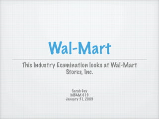 Wal-Mart
This Industry Examination looks at Wal-Mart
                 Stores, Inc.

                   Sarah Gay
                   MBAM 619
                January 31, 2009
 