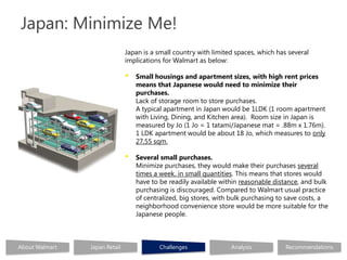 Japan: Minimize Me!
                               Japan is a small country with limited spaces, which has several
                               implications for Walmart as below:

                               •   Small housings and apartment sizes, with high rent prices
                                   means that Japanese would need to minimize their
                                   purchases.
                                   Lack of storage room to store purchases.
                                   A typical apartment in Japan would be 1LDK (1 room apartment
                                   with Living, Dining, and Kitchen area). Room size in Japan is
                                   measured by Jo (1 Jo = 1 tatami/Japanese mat = .88m x 1.76m).
                                   1 LDK apartment would be about 18 Jo, which measures to only
                                   27,55 sqm.

                               •   Several small purchases.
                                   Minimize purchases, they would make their purchases several
                                   times a week, in small quantities. This means that stores would
                                   have to be readily available within reasonable distance, and bulk
                                   purchasing is discouraged. Compared to Walmart usual practice
                                   of centralized, big stores, with bulk purchasing to save costs, a
                                   neighborhood convenience store would be more suitable for the
                                   Japanese people.



About Walmart   Japan Retail               Challenges              Analysis           Recommendations
 