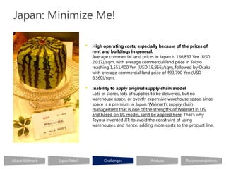 Japan: Minimize Me!

                               •   High operating costs, especially because of the prices of
                                   rent and buildings in general.
                                   Average commercial land prices in Japan is 156,857 Yen (USD
                                   2,017)/sqm, with average commercial land price in Tokyo
                                   reaching 1,551,400 Yen (USD 19,956)/sqm, followed by Osaka
                                   with average commercial land price of 493,700 Yen (USD
                                   6,360)/sqm.

                               •   Inability to apply original supply chain model
                                   Lots of stores, lots of supplies to be delivered, but no
                                   warehouse space, or overtly expensive warehouse space, since
                                   space is a premium in Japan. Walmart’s supply chain
                                   management that is one of the strengths of Walmart in US,
                                   and based on US model, can't be applied here. That's why
                                   Toyota invented JIT: to avoid the constraint of using
                                   warehouses, and hence, adding more costs to the product line.




About Walmart   Japan Retail            Challenges              Analysis          Recommendations
 