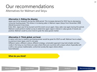 18


Our recommendations
Alternatives for Walmart and Seiyu


    Alternative 1: Riding the disaster.
    Japan was hit by recession during the 2008 period. This increases demand for EDLP due to decreasing
    consumer buying power. This shows in increasing sales in Walmart Japan (Seiyu) from November 2008
    (World Economic Crisis time).
    Enter 2011. Japan was hit by tsunami and this event occurs again. Seiyu sales rose again during this period.
    Walmart could perform market survey to determine again Japan’s interest in value goods. If results are
    positive, Walmart could try once more to grab the value goods market.



    Alternative 2: Think global, act local.
    A nation with low to medium purchasing power would be great for EDLP as well. Walmart has to adapt
    to premium-lover Japan, and it's not easy.
    Different nation, different culture, different strategy: universalist approach may look simpler and less
    costly in the long run, but there are cases where there are countries with unique culture. Especially with
    a with a very proud, traditionalist, conformist society like Japan where others
    have followed.



    What do you think?




About Walmart               Japan Retail                Challenges                   Analysis              Recommendations
 