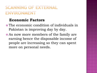 Economic Factors
 The economic condition of individuals in
  Pakistan is improving day by day.
 As now more members of the family are
  earning hence the disposable income of
  people are increasing so they can spent
  more on personal needs.
 