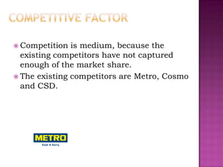  Competition  is medium, because the
  existing competitors have not captured
  enough of the market share.
 The existing competitors are Metro, Cosmo
  and CSD.
 