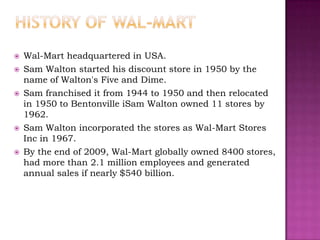    Wal-Mart headquartered in USA.
   Sam Walton started his discount store in 1950 by the
    name of Walton's Five and Dime.
   Sam franchised it from 1944 to 1950 and then relocated
    in 1950 to Bentonville iSam Walton owned 11 stores by
    1962.
   Sam Walton incorporated the stores as Wal-Mart Stores
    Inc in 1967.
   By the end of 2009, Wal-Mart globally owned 8400 stores,
    had more than 2.1 million employees and generated
    annual sales if nearly $540 billion.
 