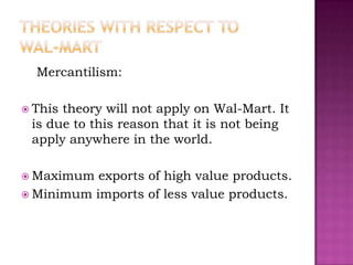 Mercantilism:

 Thistheory will not apply on Wal-Mart. It
 is due to this reason that it is not being
 apply anywhere in the world.

 Maximum  exports of high value products.
 Minimum imports of less value products.
 
