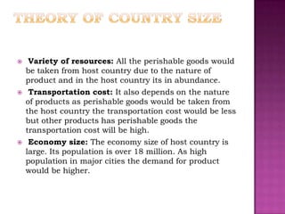     Variety of resources: All the perishable goods would
    be taken from host country due to the nature of
    product and in the host country its in abundance.
    Transportation cost: It also depends on the nature
    of products as perishable goods would be taken from
    the host country the transportation cost would be less
    but other products has perishable goods the
    transportation cost will be high.
    Economy size: The economy size of host country is
    large. Its population is over 18 million. As high
    population in major cities the demand for product
    would be higher.
 